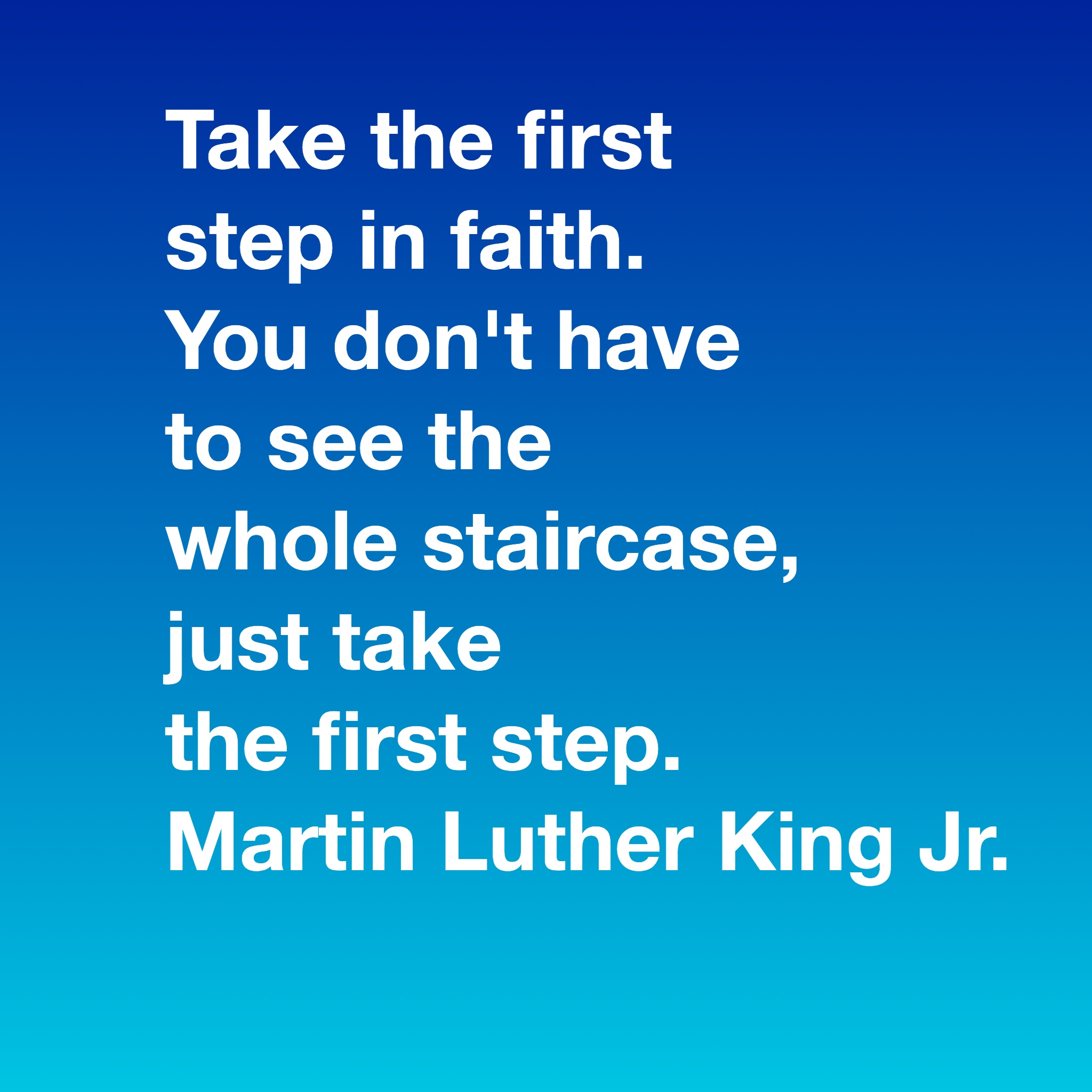 Take the first step in faith. You don't have to see the whole staircase, just take the first step. Martin Luther King Jr.